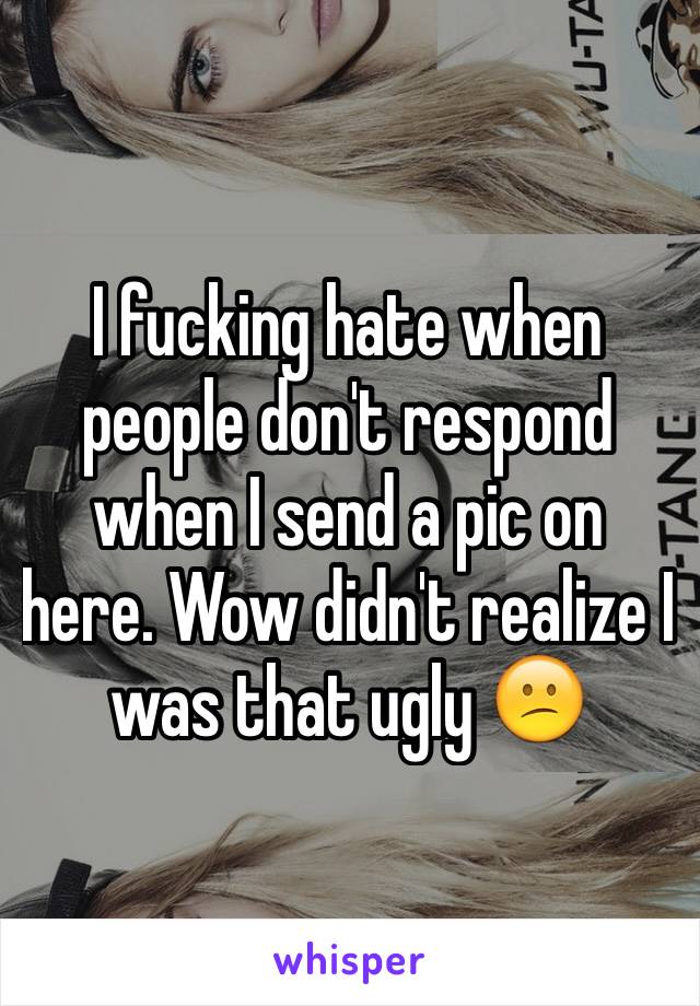 I fucking hate when people don't respond when I send a pic on here. Wow didn't realize I was that ugly 😕