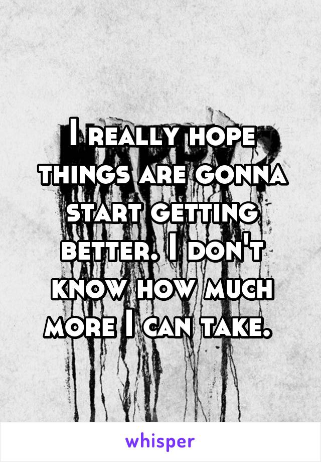 I really hope things are gonna start getting better. I don't know how much more I can take. 