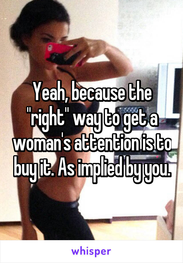 Yeah, because the "right" way to get a woman's attention is to buy it. As implied by you.