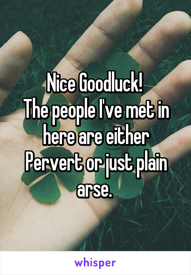 Nice Goodluck! 
The people I've met in here are either Pervert or just plain arse. 