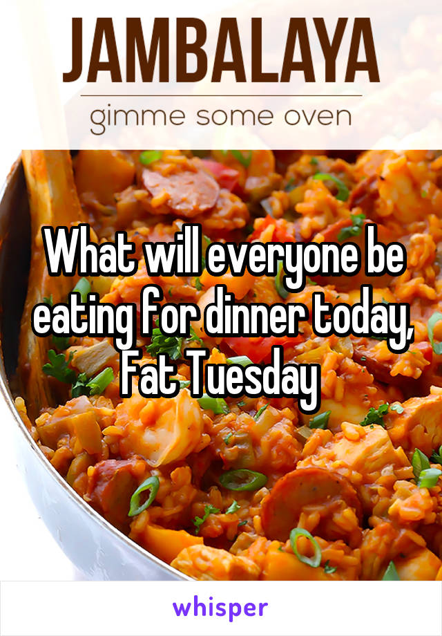 What will everyone be eating for dinner today, Fat Tuesday 