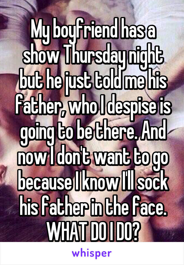 My boyfriend has a show Thursday night but he just told me his father, who I despise is going to be there. And now I don't want to go because I know I'll sock his father in the face. WHAT DO I DO?