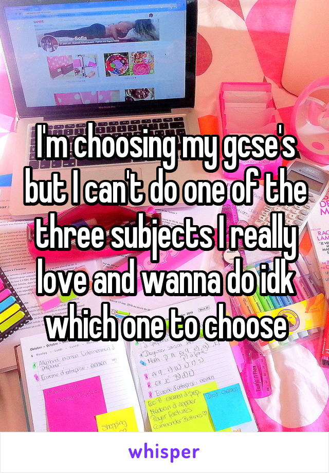 I'm choosing my gcse's but I can't do one of the three subjects I really love and wanna do idk which one to choose