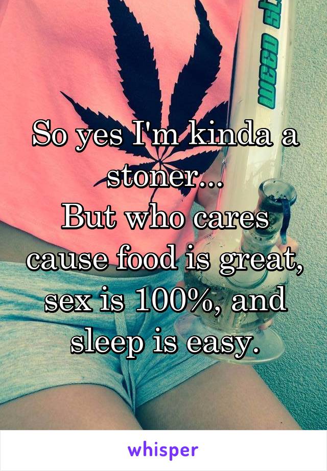 So yes I'm kinda a stoner...
But who cares cause food is great, sex is 100%, and sleep is easy.