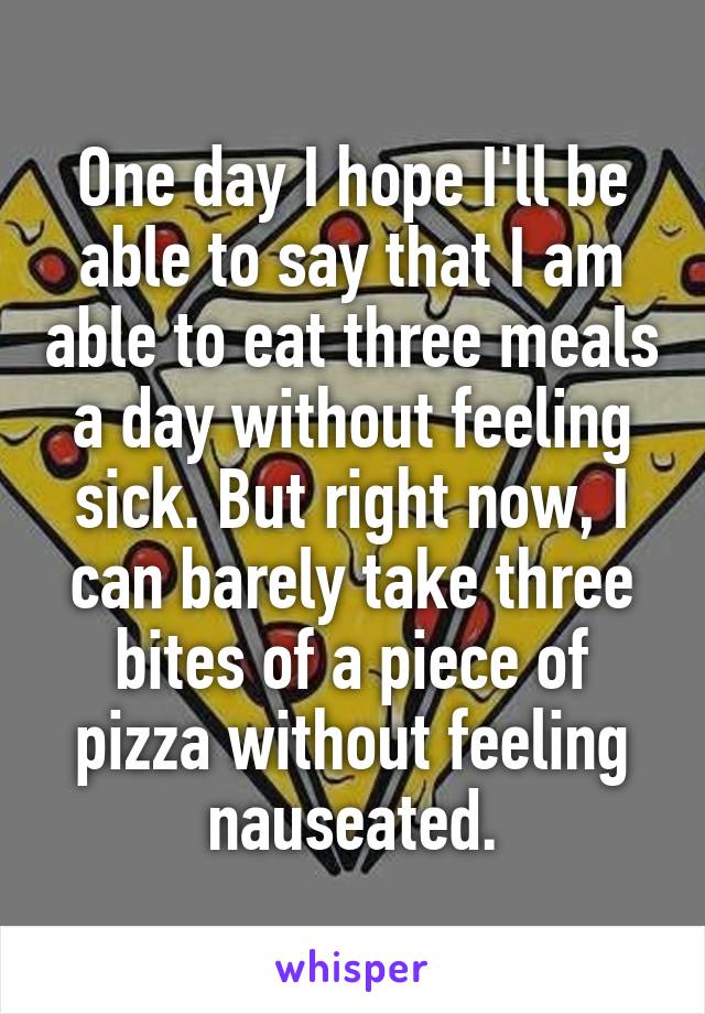 One day I hope I'll be able to say that I am able to eat three meals a day without feeling sick. But right now, I can barely take three bites of a piece of pizza without feeling nauseated.