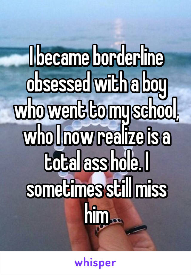 I became borderline obsessed with a boy who went to my school, who I now realize is a total ass hole. I sometimes still miss him