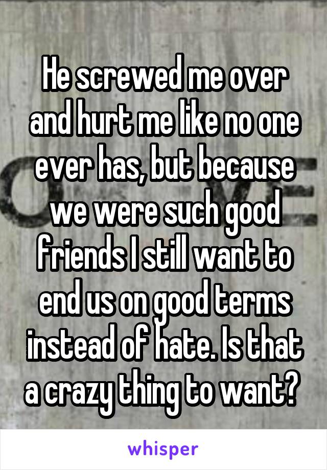 He screwed me over and hurt me like no one ever has, but because we were such good friends I still want to end us on good terms instead of hate. Is that a crazy thing to want? 