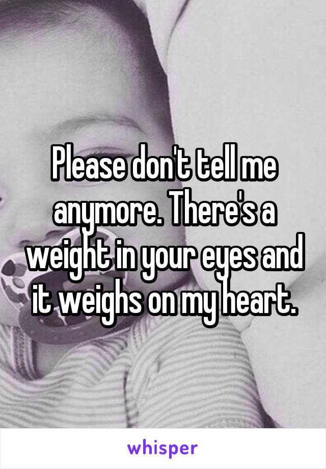 Please don't tell me anymore. There's a weight in your eyes and it weighs on my heart.