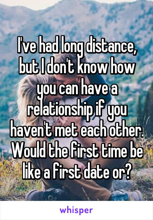 I've had long distance, but I don't know how you can have a relationship if you haven't met each other. Would the first time be like a first date or?