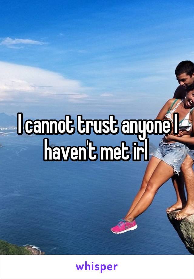 I cannot trust anyone I haven't met irl 