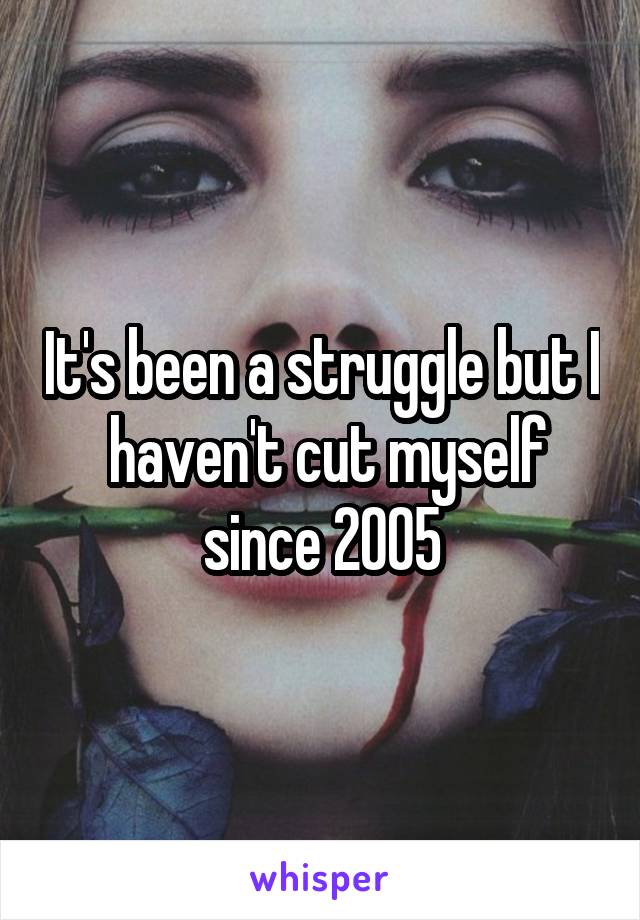 It's been a struggle but I  haven't cut myself since 2005