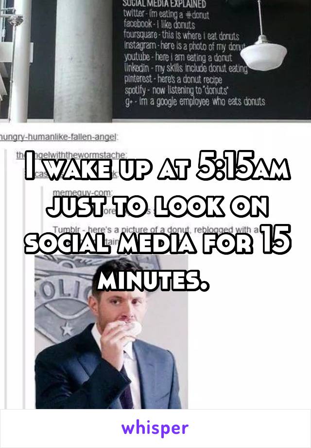 I wake up at 5:15am just to look on social media for 15 minutes. 