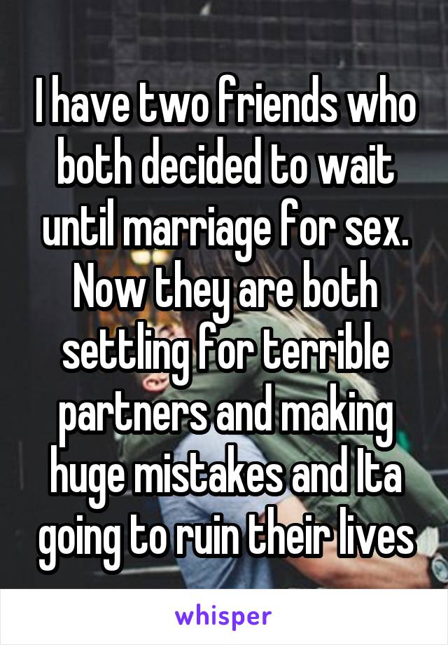 I have two friends who both decided to wait until marriage for sex. Now they are both settling for terrible partners and making huge mistakes and Ita going to ruin their lives