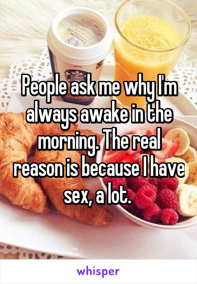 People ask me why I'm always awake in the morning. The real reason is because I have sex, a lot. 