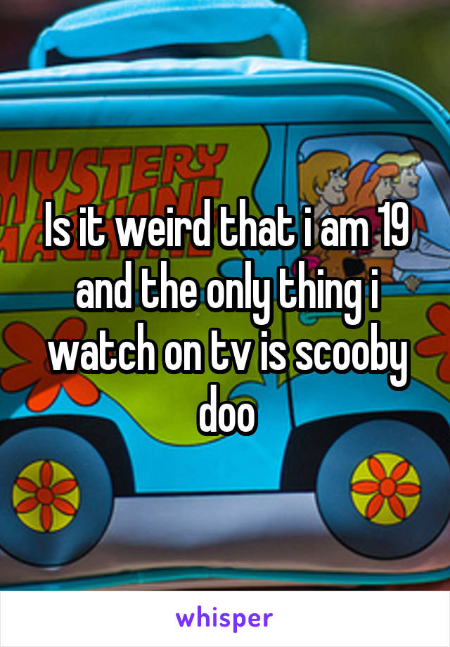 Is it weird that i am 19 and the only thing i watch on tv is scooby doo