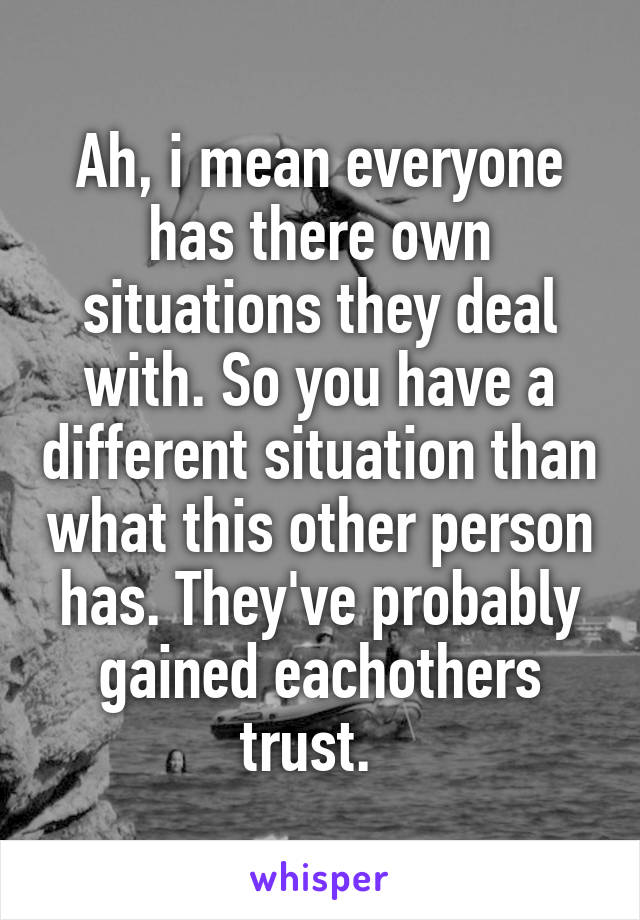 Ah, i mean everyone has there own situations they deal with. So you have a different situation than what this other person has. They've probably gained eachothers trust.  