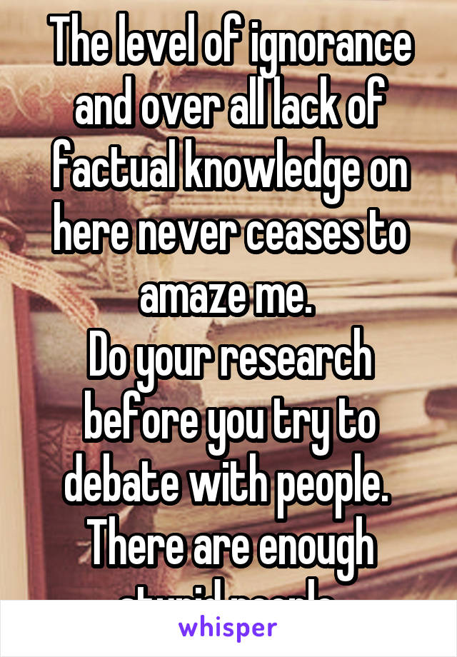 The level of ignorance and over all lack of factual knowledge on here never ceases to amaze me. 
Do your research before you try to debate with people. 
There are enough stupid people.