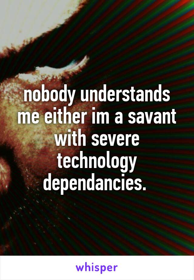 nobody understands me either im a savant with severe technology dependancies. 