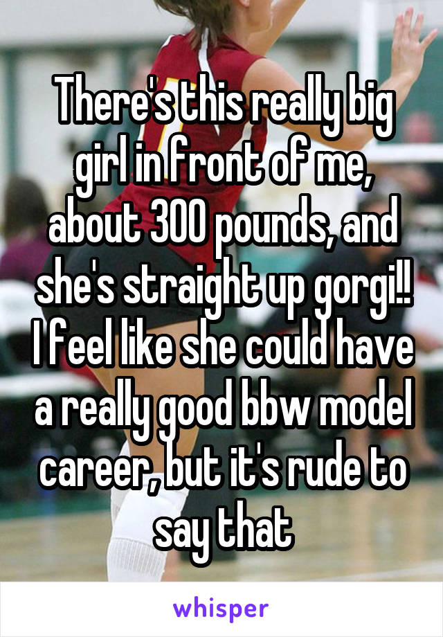 There's this really big girl in front of me, about 300 pounds, and she's straight up gorgi!! I feel like she could have a really good bbw model career, but it's rude to say that