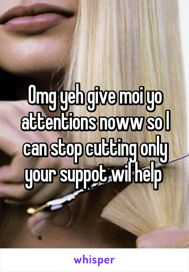 Omg yeh give moi yo attentions noww so I can stop cutting only your suppot wil help 