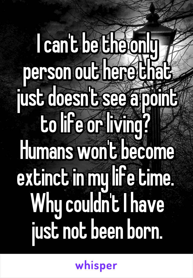 I can't be the only person out here that just doesn't see a point to life or living? 
Humans won't become extinct in my life time. 
Why couldn't I have just not been born.