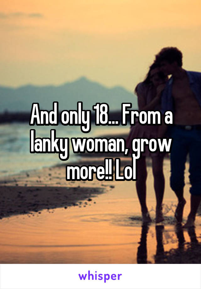 And only 18... From a lanky woman, grow more!! Lol