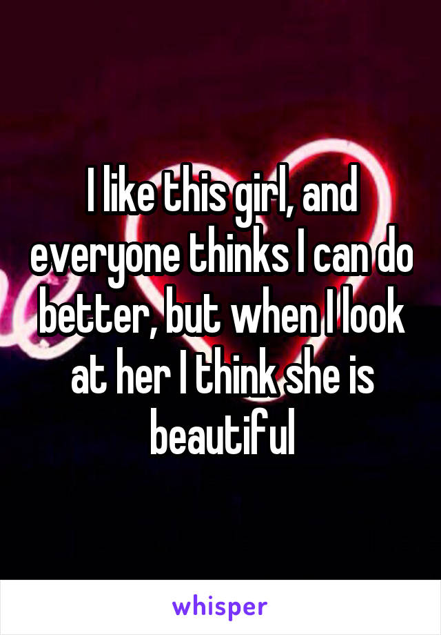 I like this girl, and everyone thinks I can do better, but when I look at her I think she is beautiful