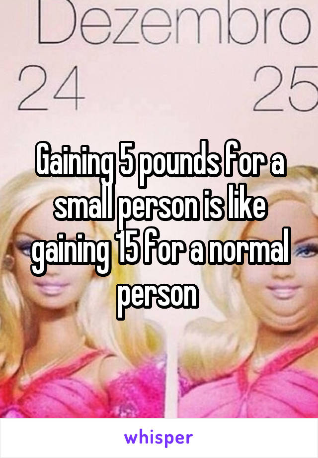 Gaining 5 pounds for a small person is like gaining 15 for a normal person 