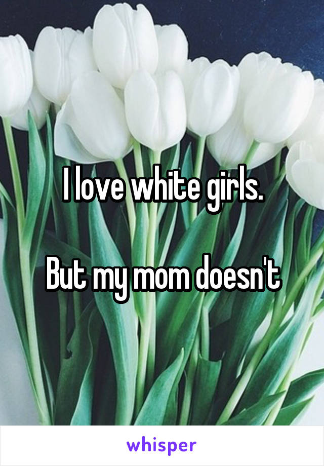 I love white girls.

But my mom doesn't