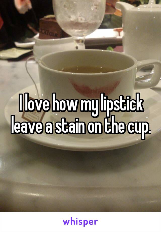 I love how my lipstick leave a stain on the cup.