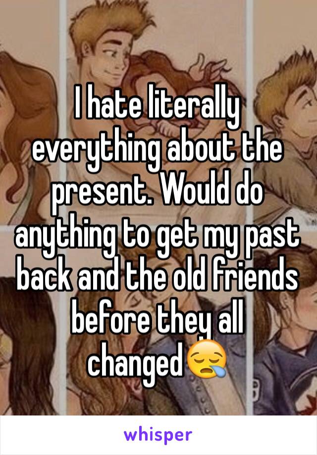 I hate literally everything about the present. Would do anything to get my past back and the old friends before they all changed😪