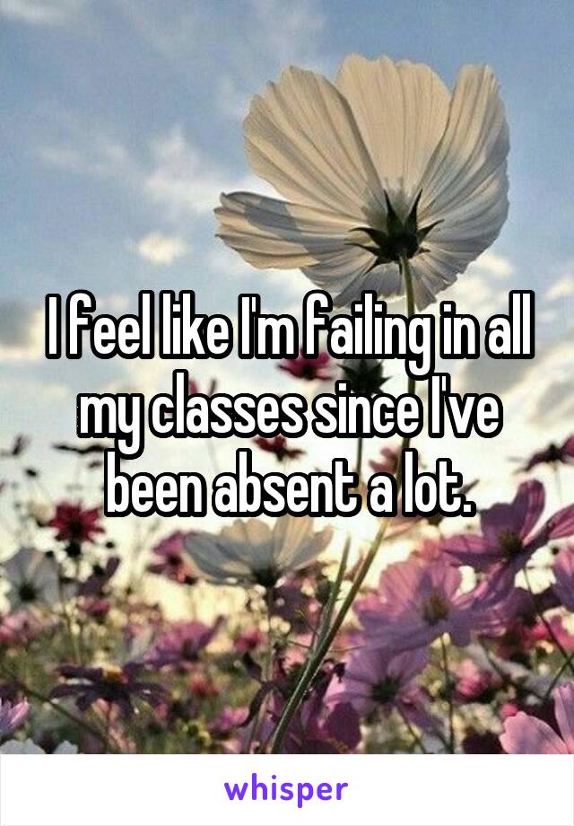 I feel like I'm failing in all my classes since I've been absent a lot.