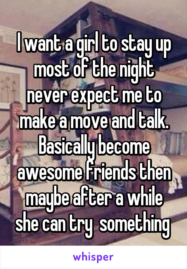 I want a girl to stay up most of the night never expect me to make a move and talk. Basically become awesome friends then maybe after a while she can try  something 