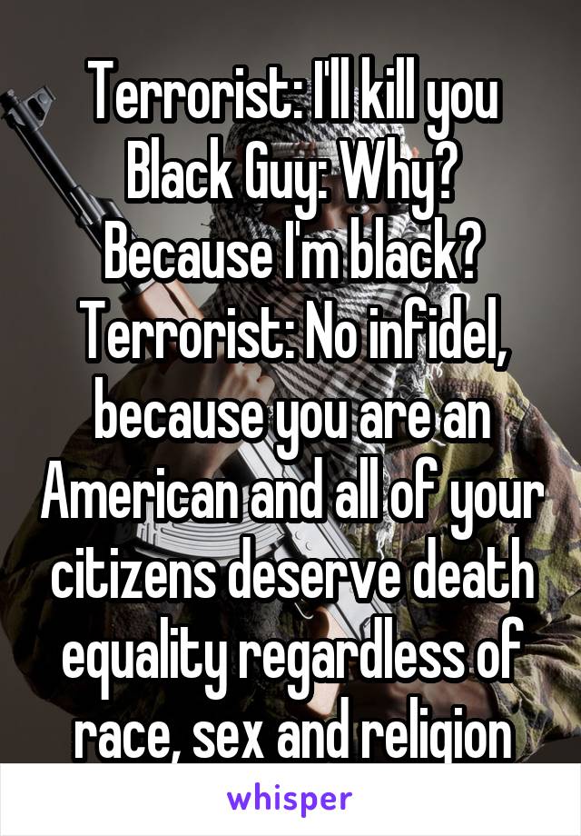 Terrorist: I'll kill you
Black Guy: Why? Because I'm black?
Terrorist: No infidel, because you are an American and all of your citizens deserve death equality regardless of race, sex and religion