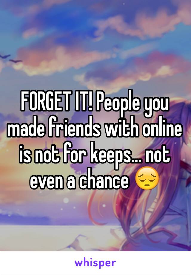 FORGET IT! People you made friends with online is not for keeps... not even a chance 😔