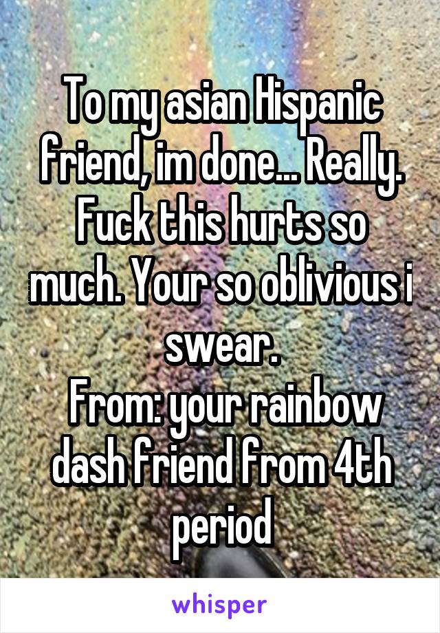 To my asian Hispanic friend, im done... Really. Fuck this hurts so much. Your so oblivious i swear.
 From: your rainbow dash friend from 4th period