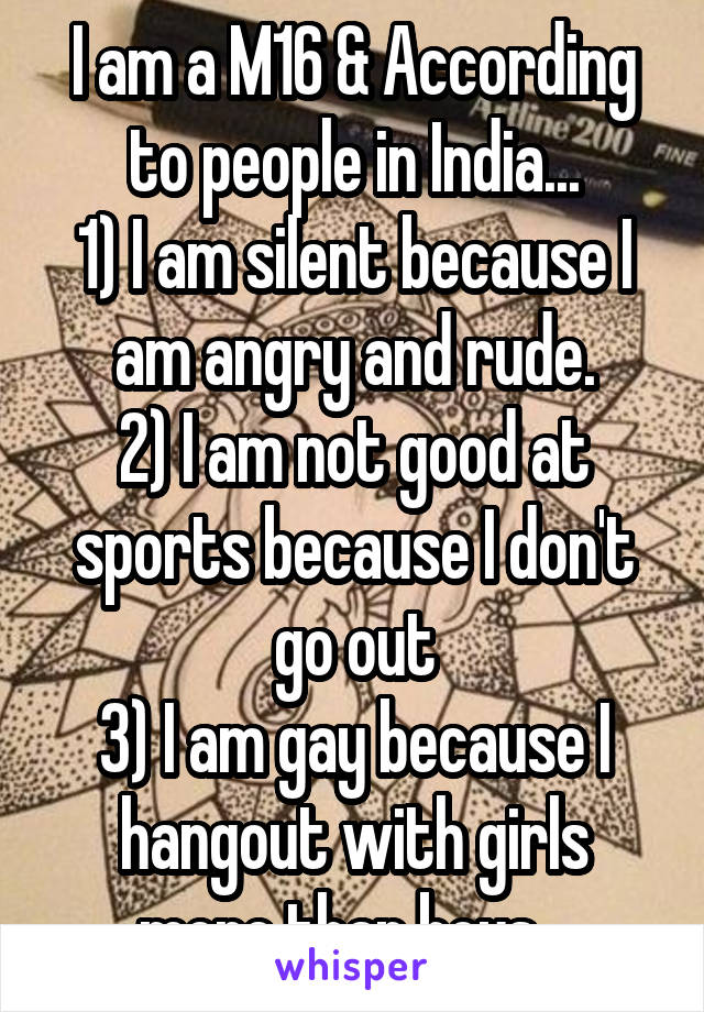 I am a M16 & According to people in India...
1) I am silent because I am angry and rude.
2) I am not good at sports because I don't go out
3) I am gay because I hangout with girls more than boys...