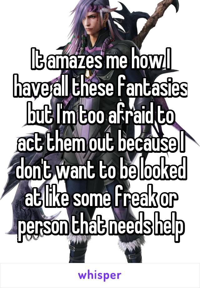 It amazes me how I have all these fantasies but I'm too afraid to act them out because I don't want to be looked at like some freak or person that needs help