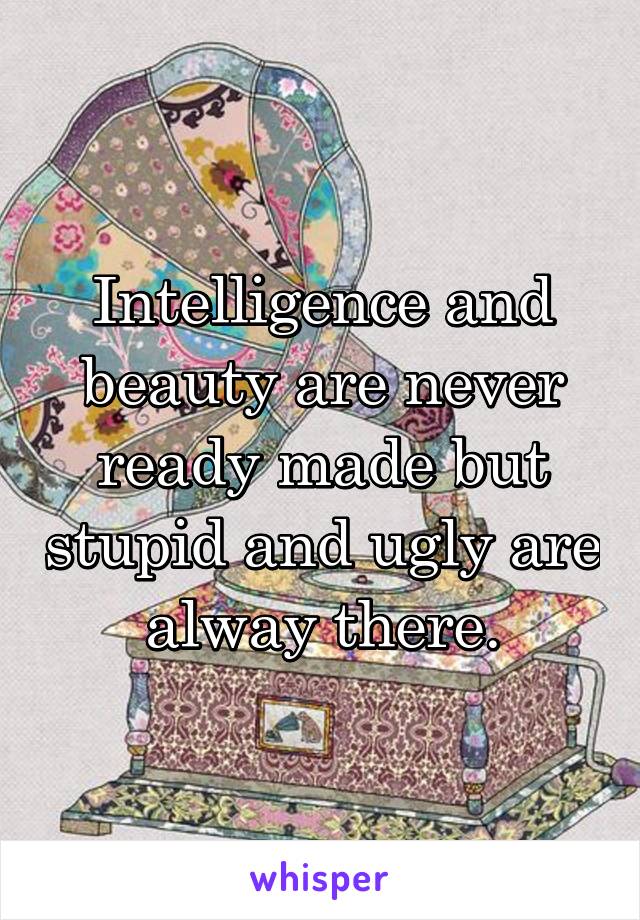 Intelligence and beauty are never ready made but stupid and ugly are alway there.