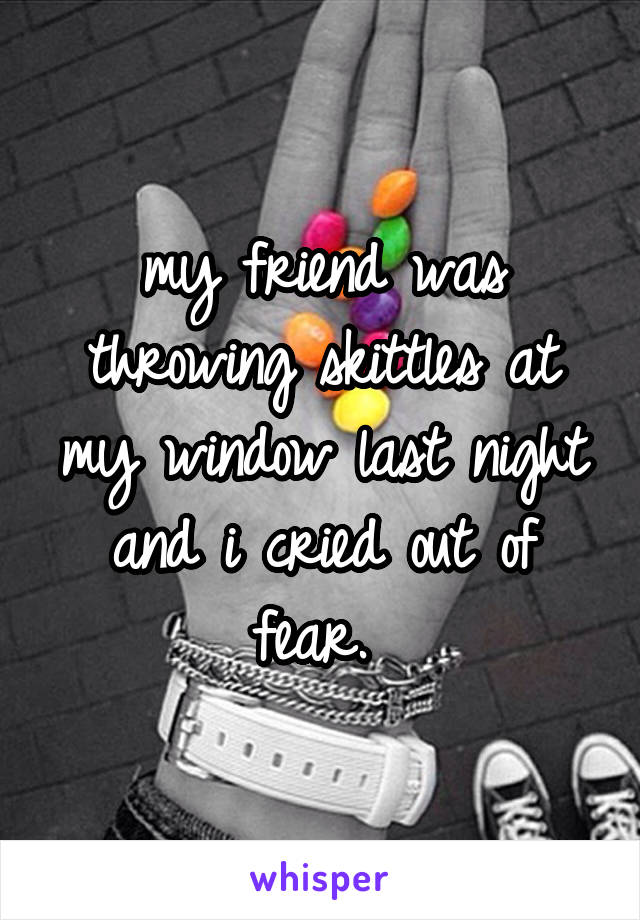 my friend was throwing skittles at my window last night and i cried out of fear. 