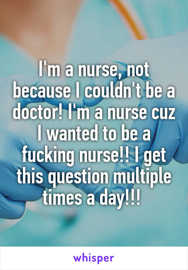 I'm a nurse, not because I couldn't be a doctor! I'm a nurse cuz I wanted to be a fucking nurse!! I get this question multiple times a day!!! 