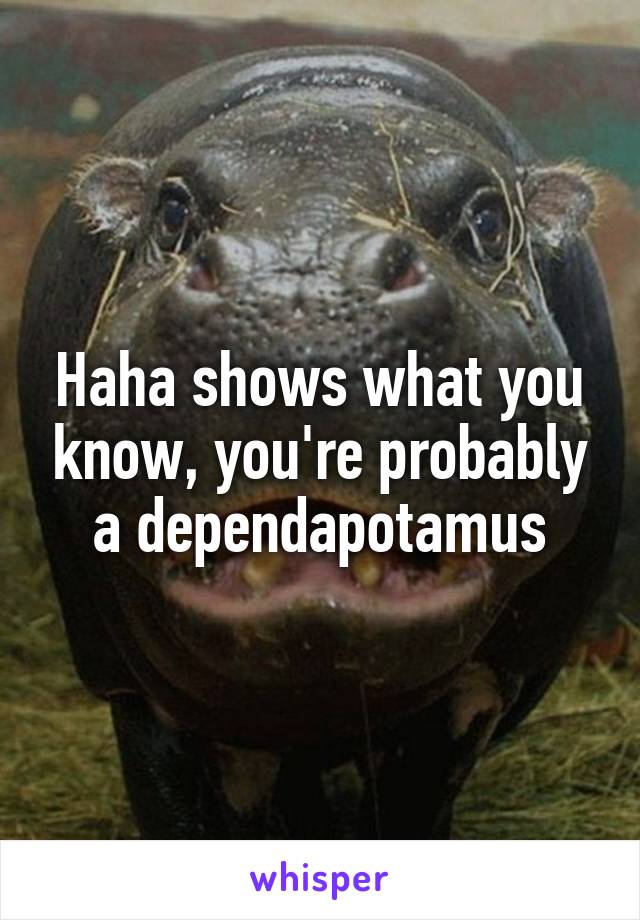 Haha shows what you know, you're probably a dependapotamus