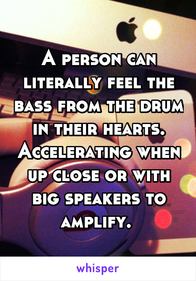 A person can literally feel the bass from the drum in their hearts. Accelerating when up close or with big speakers to amplify. 