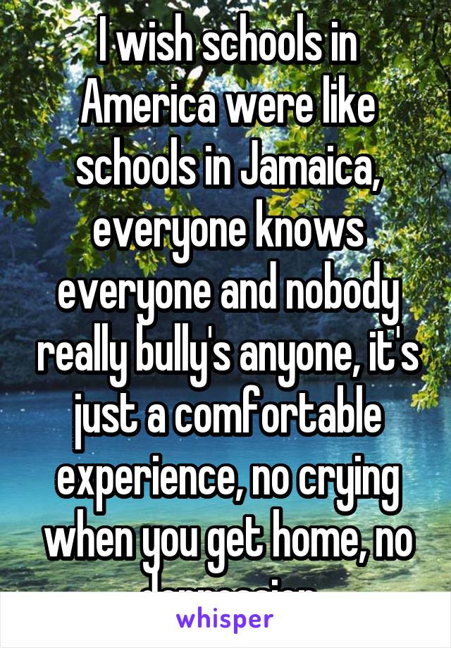 I wish schools in America were like schools in Jamaica, everyone knows everyone and nobody really bully's anyone, it's just a comfortable experience, no crying when you get home, no depression