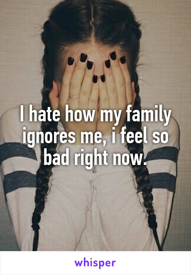 I hate how my family ignores me, i feel so bad right now.