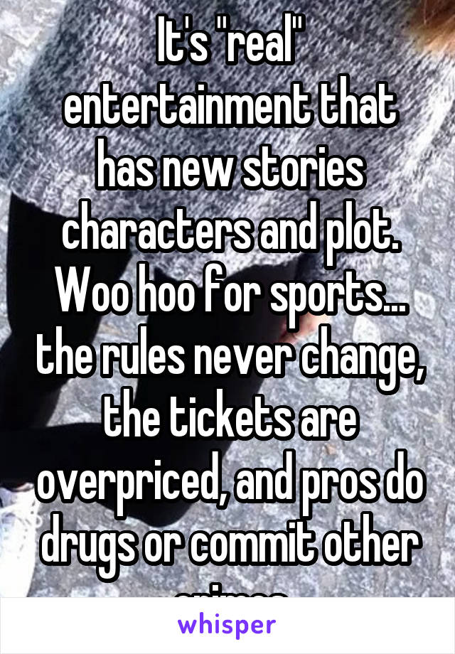 It's "real" entertainment that has new stories characters and plot. Woo hoo for sports... the rules never change, the tickets are overpriced, and pros do drugs or commit other crimes