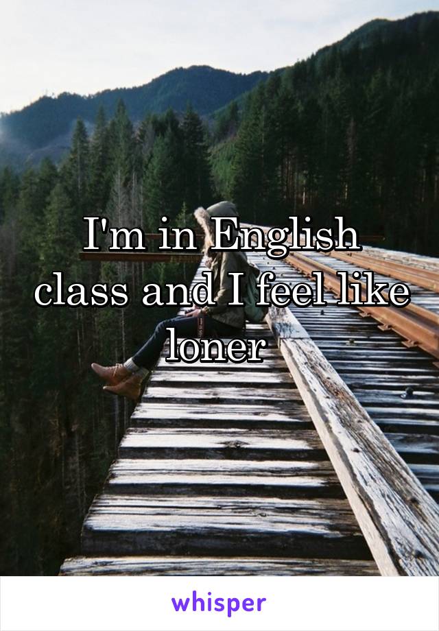 I'm in English class and I feel like loner 
