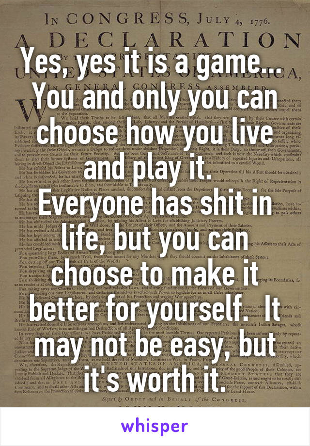 Yes, yes it is a game...  You and only you can choose how you live and play it.  
Everyone has shit in life, but you can choose to make it better for yourself.  It may not be easy, but it's worth it.