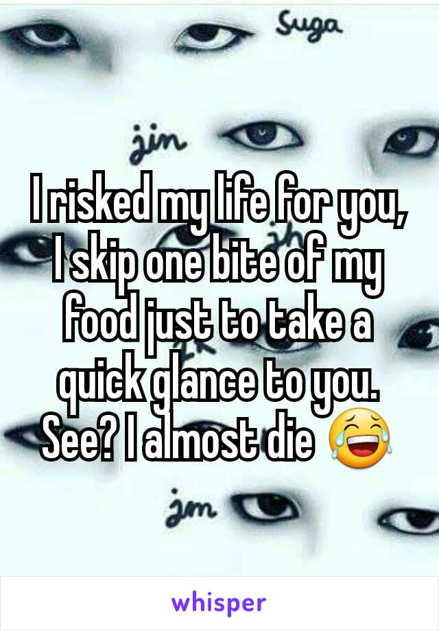 I risked my life for you, I skip one bite of my food just to take a quick glance to you. See? I almost die 😂