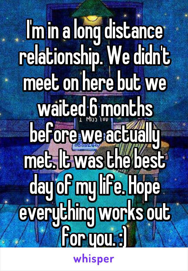 I'm in a long distance relationship. We didn't meet on here but we waited 6 months before we actually met. It was the best day of my life. Hope everything works out for you. :)